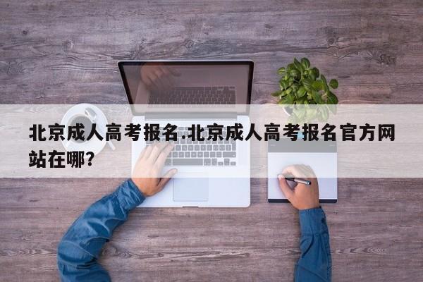 北京成人高考报名.北京成人高考报名官方网站在哪?
