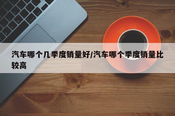 汽车哪个几季度销量好/汽车哪个季度销量比较高