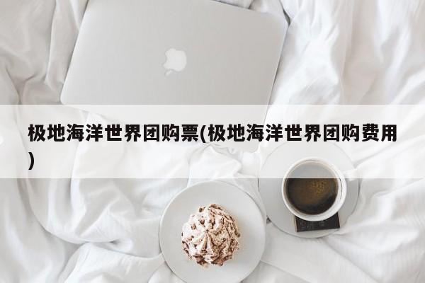 极地海洋世界团购票(极地海洋世界团购费用)