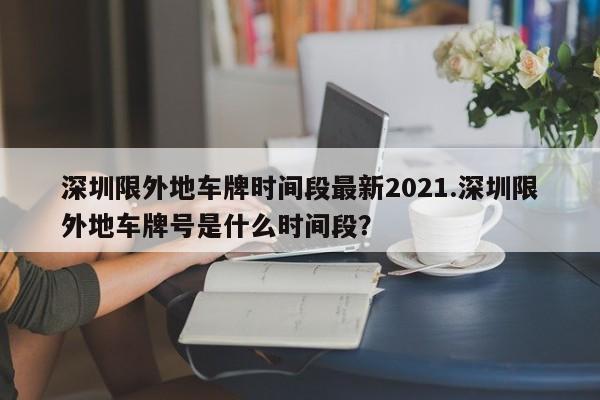 深圳限外地车牌时间段最新2021.深圳限外地车牌号是什么时间段?