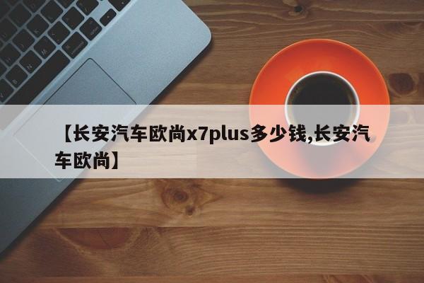 【长安汽车欧尚x7plus多少钱,长安汽车欧尚】