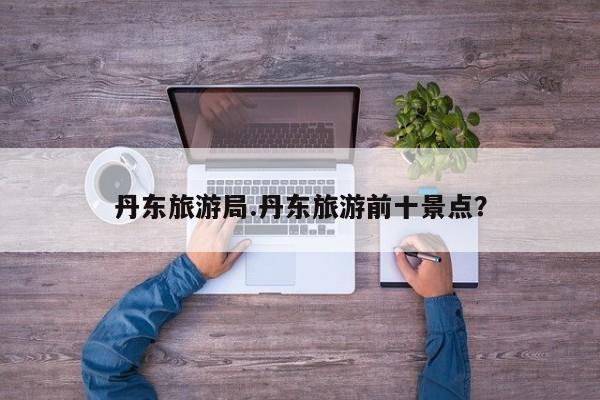 丹东旅游局.丹东旅游前十景点?
