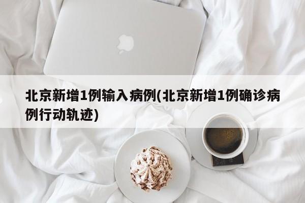 北京新增1例输入病例(北京新增1例确诊病例行动轨迹)