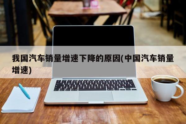 我国汽车销量增速下降的原因(中国汽车销量增速)