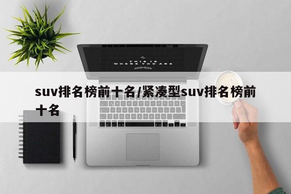 suv排名榜前十名/紧凑型suv排名榜前十名