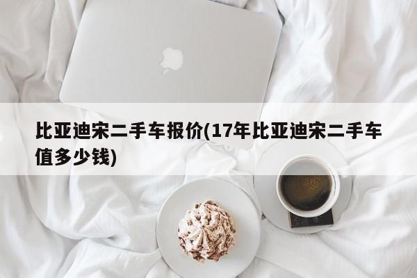 比亚迪宋二手车报价(17年比亚迪宋二手车值多少钱)