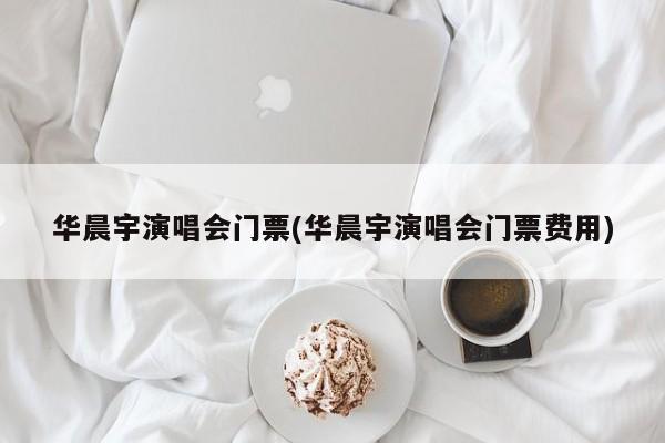 华晨宇演唱会门票(华晨宇演唱会门票费用)