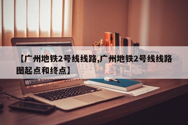 【广州地铁2号线线路,广州地铁2号线线路图起点和终点】