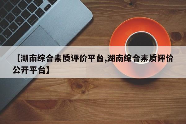 【湖南综合素质评价平台,湖南综合素质评价公开平台】