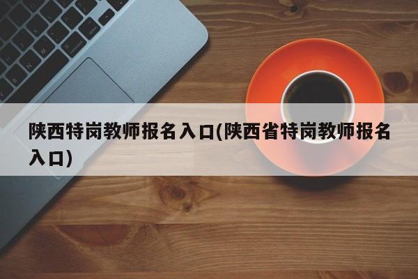 陕西特岗教师报名入口(陕西省特岗教师报名入口)
