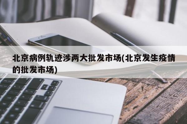 北京病例轨迹涉两大批发市场(北京发生疫情的批发市场)