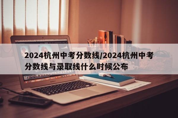 2024杭州中考分数线/2024杭州中考分数线与录取线什么时候公布