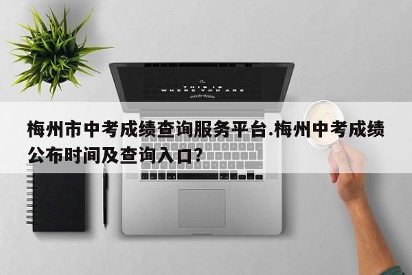 梅州市中考成绩查询服务平台.梅州中考成绩公布时间及查询入口?