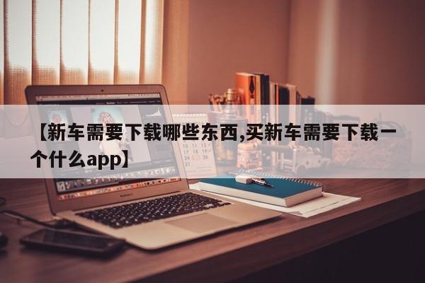 【新车需要下载哪些东西,买新车需要下载一个什么app】