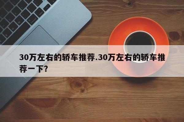 30万左右的轿车推荐.30万左右的轿车推荐一下?