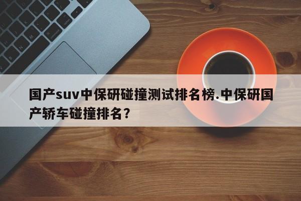 国产suv中保研碰撞测试排名榜.中保研国产轿车碰撞排名?