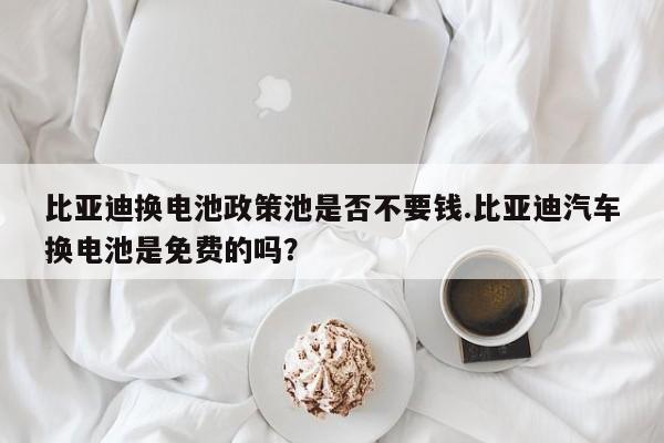 比亚迪换电池政策池是否不要钱.比亚迪汽车换电池是免费的吗?