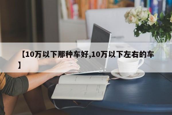 【10万以下那种车好,10万以下左右的车】
