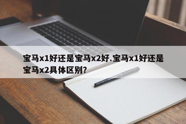 宝马x1好还是宝马x2好.宝马x1好还是宝马x2具体区别?