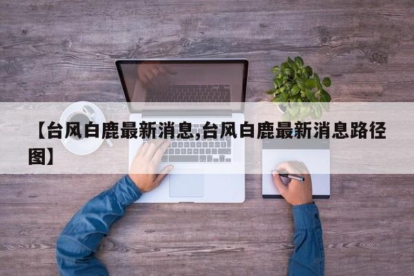 【台风白鹿最新消息,台风白鹿最新消息路径图】