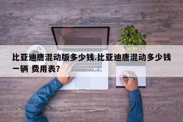比亚迪唐混动版多少钱.比亚迪唐混动多少钱一辆 费用表?