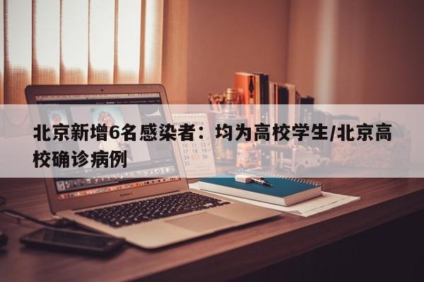北京新增6名感染者:均为高校学生/北京高校确诊病例