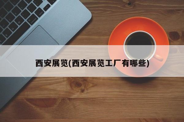 西安展览(西安展览工厂有哪些)