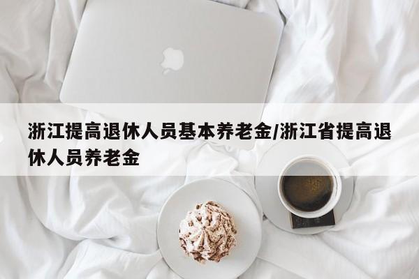 浙江提高退休人员基本养老金/浙江省提高退休人员养老金
