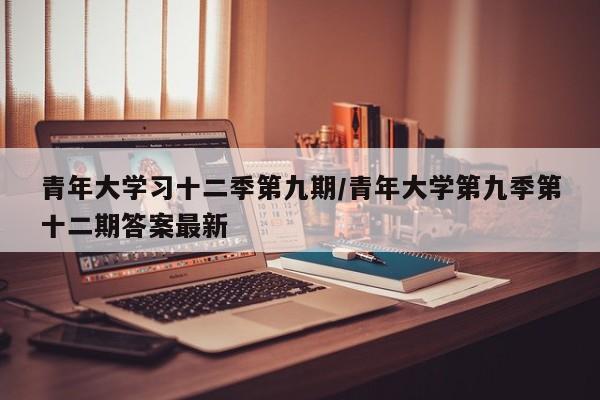 青年大学习十二季第九期/青年大学第九季第十二期答案最新