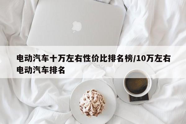 电动汽车十万左右性价比排名榜/10万左右电动汽车排名