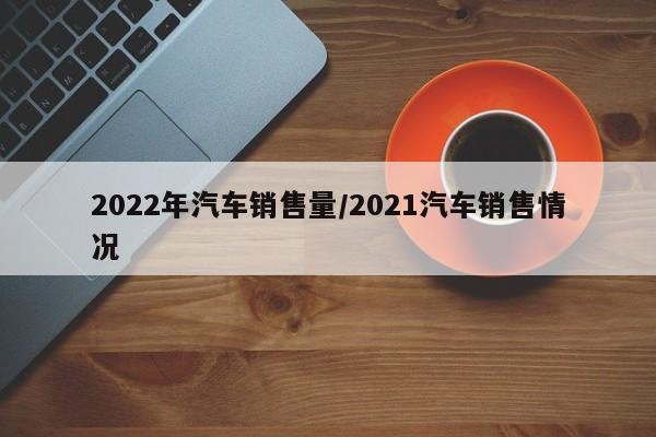 2022年汽车销售量/2021汽车销售情况