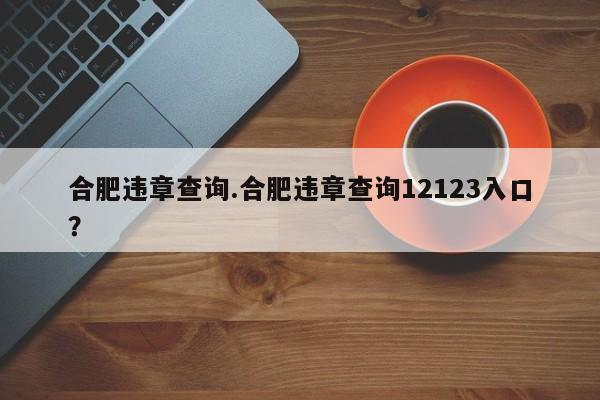 合肥违章查询.合肥违章查询12123入口?