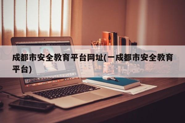 成都市安全教育平台网址(一成都市安全教育平台)