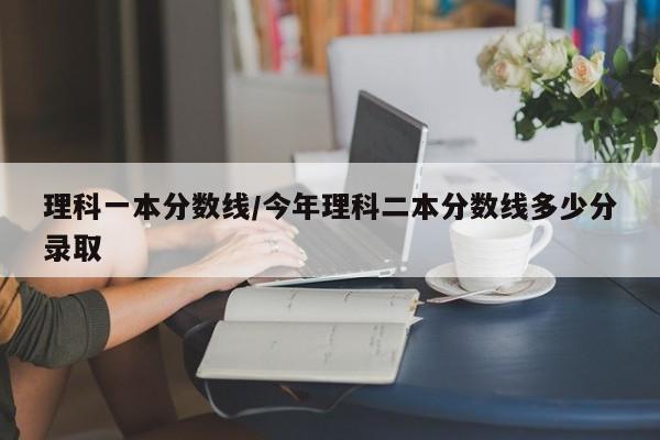 理科一本分数线/今年理科二本分数线多少分录取
