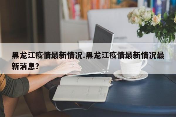 黑龙江疫情最新情况.黑龙江疫情最新情况最新消息?