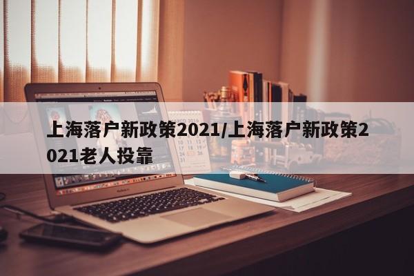 上海落户新政策2021/上海落户新政策2021老人投靠