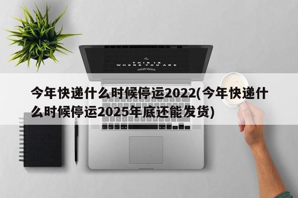 今年快递什么时候停运2022(今年快递什么时候停运2025年底还能发货)