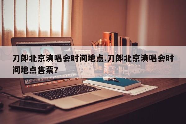 刀郎北京演唱会时间地点.刀郎北京演唱会时间地点售票?