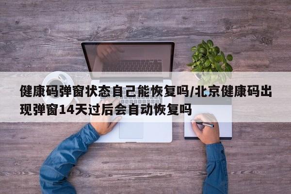 健康码弹窗状态自己能恢复吗/北京健康码出现弹窗14天过后会自动恢复吗
