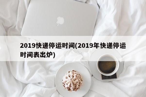 2019快递停运时间(2019年快递停运时间表出炉)