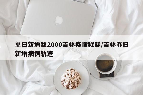 单日新增超2000吉林疫情释疑/吉林昨日新增病例轨迹