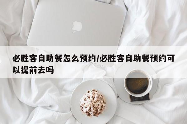必胜客自助餐怎么预约/必胜客自助餐预约可以提前去吗