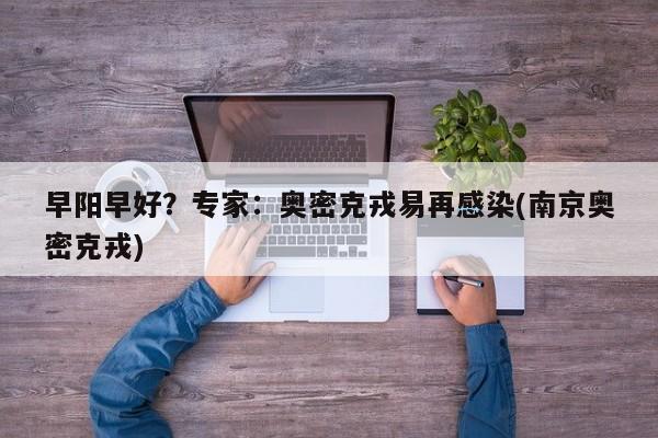 早阳早好?专家:奥密克戎易再感染(南京奥密克戎)