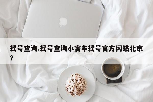 摇号查询.摇号查询小客车摇号官方网站北京?