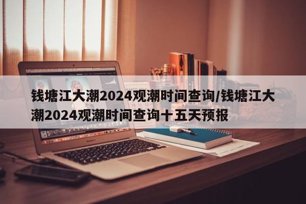 钱塘江大潮2024观潮时间查询/钱塘江大潮2024观潮时间查询十五天预报