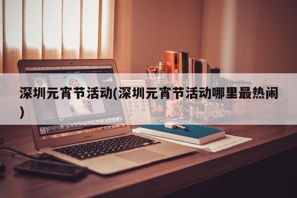 深圳元宵节活动(深圳元宵节活动哪里最热闹)