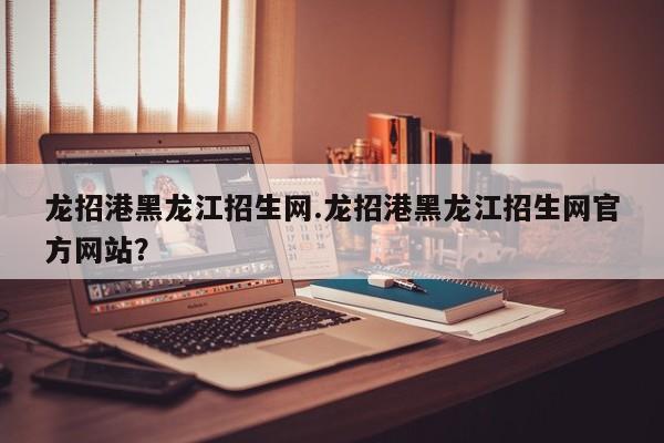 龙招港黑龙江招生网.龙招港黑龙江招生网官方网站?
