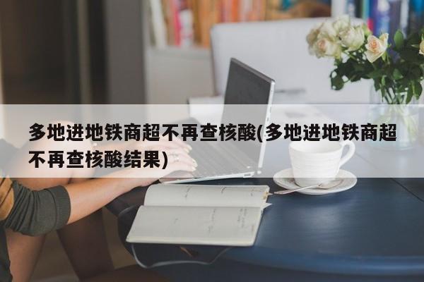 多地进地铁商超不再查核酸(多地进地铁商超不再查核酸结果)