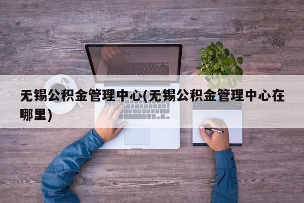 无锡公积金管理中心(无锡公积金管理中心在哪里)