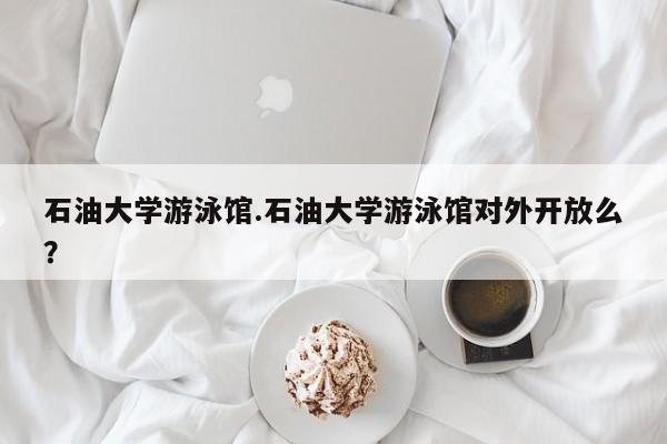 石油大学游泳馆.石油大学游泳馆对外开放么?